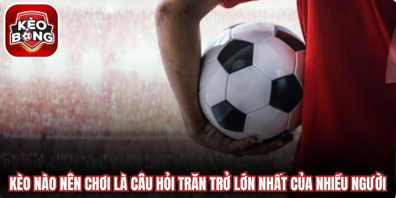 Kèo nào nên chơi luôn là câu hỏi trăn trở lớn nhất của nhiều người